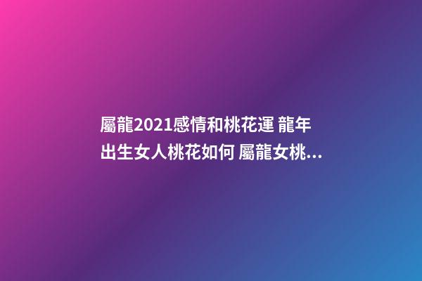 屬龍2021感情和桃花運 龍年出生女人桃花如何 屬龍女桃花運分析